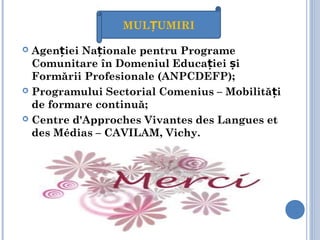 Agen iei Na ionale pentru Programeț ț
Comunitare în Domeniul Educa iei iț ș
Formării Profesionale (ANPCDEFP);
 Programului Sectorial Comenius – Mobilită iț
de formare continuă;
 Centre d'Approches Vivantes des Langues et
des Médias – CAVILAM, Vichy.
MUL UMIRIȚ
 