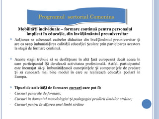 Mobilită i individuale – formare continuă pentru personalulț
implicat în educa ie, din învă ământul preuniversitarț ț
 Ac iunea se adresează cadrelor didactice din învă ământul preuniversitar iț ț ș
are ca scop îmbunătă irea calită ii educa iei colare prin participarea acestoraț ț ț ș
la stagii de formare continuă.
 Aceste stagii trebuie să se desfă oare în altă ară europeană decât aceea înș ț
care participantul î i derulează activitatea profesională. Astfel, participantulș
este încurajat să- i îmbunătă ească cuno tin ele i competen ele de predareș ț ș ț ș ț
i să cunoască mai bine modul în care se realizează educa ia colară înș ț ș
Europa.
 Tipuri de activită i de formare:ț cursuri care pot fi:
- Cursuri generale de formare;
- Cursuri în domeniul metodologiei i pedagogiei predării limbilor străine;ș
- Cursuri pentru învă area unei limbi străineț
Programul sectorial ComeniusProgramul sectorial Comenius
 
