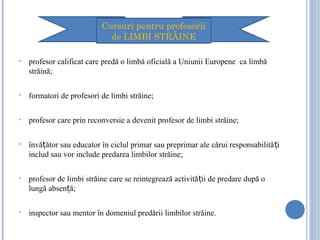 • profesor calificat care predă o limbă oficială a Uniunii Europene ca limbă
străină;
• formatori de profesori de limbi străine;
• profesor care prin reconversie a devenit profesor de limbi străine;
• învă ător sau educator în ciclul primar sau preprimar ale cărui responsabilită iț ț
includ sau vor include predarea limbilor străine;
• profesor de limbi străine care se reintegrează activită ii de predare după oț
lungă absen ă;ț
• inspector sau mentor în domeniul predării limbilor străine.
Cursuri pentru profesorii
de LIMBI STRĂINE
 