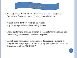  Accesa i site-ul ANPCDEFP, http://www.llp-ro.ro, la sec iuneaț ț
Comenius – formare continuă pentru personalul didactic.
 Alege i cursul dorit din catalogul de cursuriț
http://ec.europe.eu/education/trainingdatabase.
 Există trei termene limită de depunere a candidaturilor (jumătatea lunii
septembrie, jumătatea lunii ianuarie, 30 aprilie).
 Completarea formularelor se face online, după care se validează, se
înregistrează, se tipăre te i se trimite prin po tă împreună cu celelalteș ș ș
documente la adresa ANPCDEFP.
Mod de aplicare
 