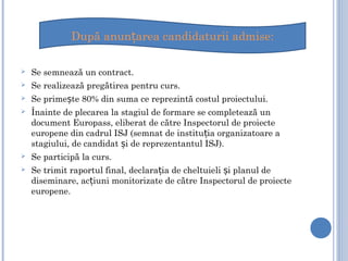  Se semnează un contract.
 Se realizează pregătirea pentru curs.
 Se prime te 80% din suma ce reprezintă costul proiectului.ș
 Înainte de plecarea la stagiul de formare se completează un
document Europass, eliberat de către Inspectorul de proiecte
europene din cadrul ISJ (semnat de institu ia organizatoare aț
stagiului, de candidat i de reprezentantul ISJ).ș
 Se participă la curs.
 Se trimit raportul final, declara ia de cheltuieli i planul deț ș
diseminare, ac iuni monitorizate de către Inspectorul de proiecteț
europene.
După anun area candidaturii admise:ț
 