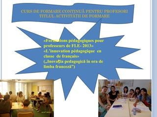CCCCCC
CURS DE FORMARE CONTINUĂ PENTRU PROFESORI
TITLUL ACTIVITĂ II DE FORMAREȚ
«Formations pédagogiques pour
professeurs de FLE- 2013»
«L’innovation pédagogique en
classe de français»
(„Inova ia pedagogică în ora deț
limba franceză”)
 