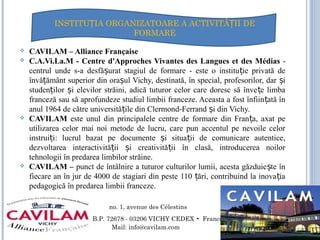  CAVILAM – Alliance Française
 C.A.Vi.La.M - Centre d'Approches Vivantes des Langues et des Médias -
centrul unde s-a desfă urat stagiul de formare - este o institu ie privată deș ț
învă ământ superior din ora ul Vichy, destinată, în special, profesorilor, dar iț ș ș
studen ilor i elevilor străini, adică tuturor celor care doresc să înve e limbaț ș ț
franceză sau să aprofundeze studiul limbii franceze. Aceasta a fost înfiin ată înț
anul 1964 de către universită ile din Clermond-Ferrand i din Vichy.ț ș
 CAVILAM este unul din principalele centre de formare din Fran a, axat peț
utilizarea celor mai noi metode de lucru, care pun accentul pe nevoile celor
instrui i: lucrul bazat pe documente i situa ii de comunicare autentice,ț ș ț
dezvoltarea interactivită ii i creativită ii în clasă, introducerea noilorț ș ț
tehnologii în predarea limbilor străine.
 CAVILAM – punct de întâlnire a tuturor culturilor lumii, acesta găzduie te înș
fiecare an în jur de 4000 de stagiari din peste 110 ări, contribuind la inova iaț ț
pedagogică în predarea limbii franceze.
1, avenu no. 1, avenue des Célestins
B.P. 72678 - 03206 VICHY CEDEX - France
Mail: info@cavilam.com
INSTITU IA ORGANIZATOARE A ACTIVITĂ II DEȚ Ț
FORMARE
 