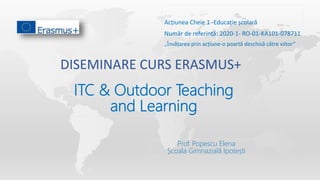DISEMINARE CURS ERASMUS+
„Învățarea prin acțiune-o poartă deschisă către viitor”
Acțiunea Cheie 1 -Educație școlară
Număr de referință: 2020-1- RO-01-KA101-078711
ITC & Outdoor Teaching
and Learning
Prof. Popescu Elena
Școala Gimnazială Ipotești
 