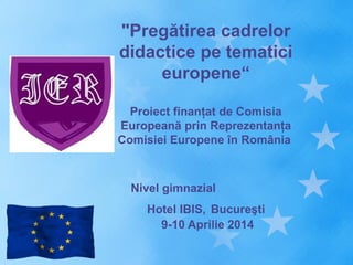 "Pregătirea cadrelor
didactice pe tematici
europene“
Proiect finanţat de Comisia
Europeană prin Reprezentanţa
Comisiei Europene în România
Nivel gimnazial
Hotel IBIS, Bucureşti
9-10 Aprilie 2014
 