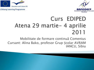 Curs  EDIPEDAtena 29 martie- 4 aprilie 2011 Mobilitate de formare continuă Comenius Cursant: Alina Bako, profesor Grup Școlar AVRAM IANCU, Sibiu 