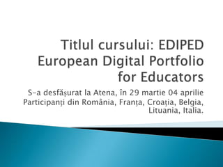 Titlul cursului: EDIPED European Digital Portfolio for EducatorsS-a desfășurat la Atena, în 29 martie 04 aprilieParticipanți din România, Franța, Croația, Belgia, Lituania, Italia.