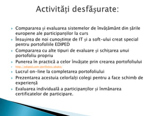 Compararea și evaluarea sistemelor de învățământ din țările europene ale participanților la cursÎnsușirea de noi cunoștințe de IT și a soft-ului creat special pentru portofoliile EDIPEDCompararea cu alte tipuri de evaluare și schițarea unui portofoliu propriuPunerea în practică a celor învățate prin crearea portofoliului http://ediped.com/portfolios/abako/Lucrul on-line la completarea portofoliului Prezentarea acestuia celorlalți colegi pentru a face schimb de experiențăEvaluarea individuală a participanților și înmânarea certificatelor de participare. Activități desfășurate:
