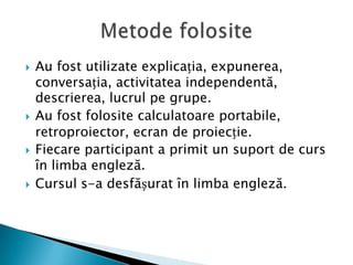 Au fost utilizate explicația, expunerea, conversația, activitatea independentă, descrierea, lucrul pe grupe.Au fost folosite calculatoare portabile, retroproiector, ecran de proiecție. Fiecare participant a primit un suport de curs în limba engleză.Cursul s-a desfășurat în limba engleză.Metode folosite