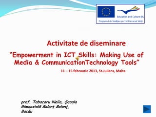 Activitate de diseminare
“Empowerment in ICT Skills: Making Use of
 Media & CommunicationTechnology Tools”
                      11 – 15 februarie 2013, St.Julians, Malta




   prof. Tabacaru Nelia, Şcoala
   Gimnazială Solonț Solonţ,
   Bacău
 