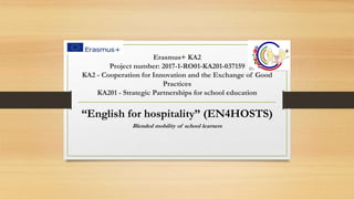 Erasmus+ KA2
Project number: 2017-1-RO01-KA201-037159
KA2 - Cooperation for Innovation and the Exchange of Good
Practices
KA201 - Strategic Partnerships for school education
“English for hospitality” (EN4HOSTS)
Blended mobility of school learners
 