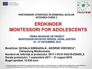 PARTENERIAT STRATEGIC ÎN DOMENIUL ȘCOLAR
ACŢIUNEA CHEIE 2
ERDKINDER
MONTESSORI FOR ADOLESCENTS
Beneficiar: ŞCOALA GIMNAZIALĂ ,,GEORGE VOEVIDCA”,
Câmpulung Moldovenesc
Numărul de referinţă al proiectului: 2017-1-PL01-KA219-038429_5
Durata proiectului: 1 septembrie 2017 – 31 august 2019
Buget aprobat: 12.930 euro
Această publicaţie a fost realizată cu sprijinul Programului Erasmus + al Uniunii Europene. Conţinutul acestei publicaţii este responsabilitatea
exclusivă a Şcolii Gimnaziale ,,George Voevidca” iar acesta nu reflectă în nici un fel punctele de vedere ale AN şi Comisiei Europene.
PRIMA REUNIUNE DE PROIECT
MONTESSORI-INITIATIVE WIEDEN, VIENA, AUSTRIA
03 - 07 DECEMBRIE 2018
 