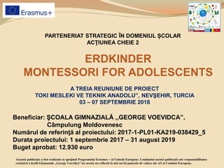 PARTENERIAT STRATEGIC ÎN DOMENIUL ȘCOLAR
ACŢIUNEA CHEIE 2
ERDKINDER
MONTESSORI FOR ADOLESCENTS
Beneficiar: ŞCOALA GIMNAZIALĂ ,,GEORGE VOEVIDCA”,
Câmpulung Moldovenesc
Numărul de referinţă al proiectului: 2017-1-PL01-KA219-038429_5
Durata proiectului: 1 septembrie 2017 – 31 august 2019
Buget aprobat: 12.930 euro
Această publicaţie a fost realizată cu sprijinul Programului Erasmus + al Uniunii Europene. Conţinutul acestei publicaţii este responsabilitatea
exclusivă a Şcolii Gimnaziale ,,George Voevidca” iar acesta nu reflectă în nici un fel punctele de vedere ale AN şi Comisiei Europene.
A TREIA REUNIUNE DE PROIECT
TOKI MESLEKI VE TEKNIK ANADOLU”, NEVŞEHIR, TURCIA
03 – 07 SEPTEMBRIE 2018
 