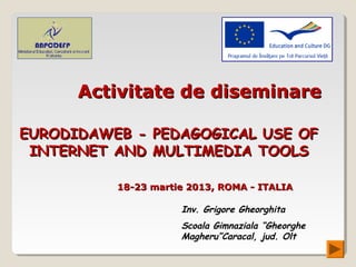 Activitate de diseminare

EURODIDAWEB - PEDAGOGICAL USE OF
 INTERNET AND MULTIMEDIA TOOLS

          18-23 martie 2013, ROMA - ITALIA

                     Inv. Grigore Gheorghita
                     Scoala Gimnaziala “Gheorghe
                     Magheru”Caracal, jud. Olt
 
