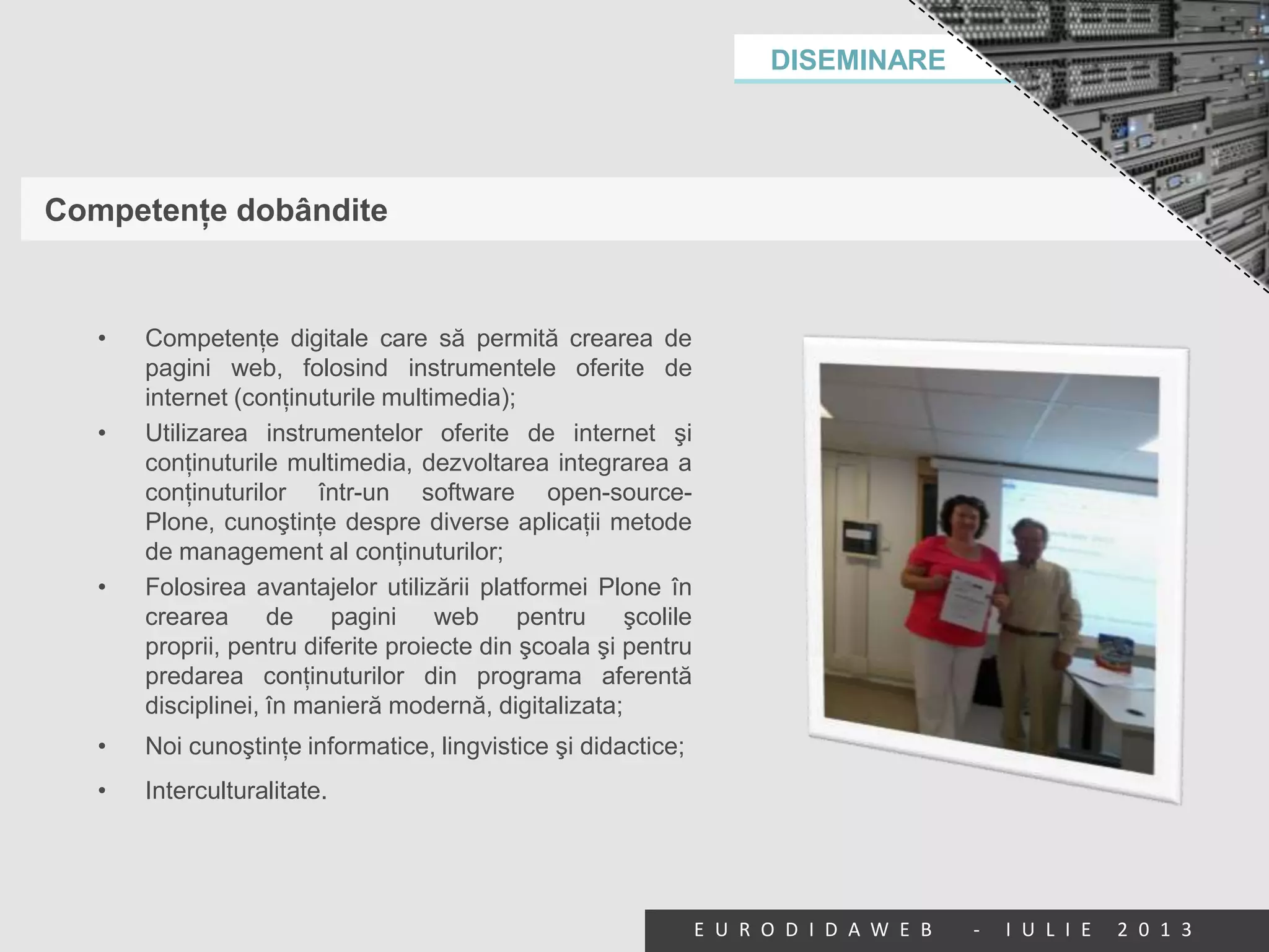 DISEMINARE
E U R O D I D A W E B - I U L I E 2 0 1 3
Competenţe dobândite
• Competenţe digitale care să permită crearea de
pagini web, folosind instrumentele oferite de
internet (conţinuturile multimedia);
• Utilizarea instrumentelor oferite de internet şi
conţinuturile multimedia, dezvoltarea integrarea a
conţinuturilor într-un software open-source-
Plone, cunoştinţe despre diverse aplicaţii metode
de management al conţinuturilor;
• Folosirea avantajelor utilizării platformei Plone în
crearea de pagini web pentru şcolile
proprii, pentru diferite proiecte din şcoala şi pentru
predarea conţinuturilor din programa aferentă
disciplinei, în manieră modernă, digitalizata;
• Noi cunoştinţe informatice, lingvistice şi didactice;
• Interculturalitate.
 