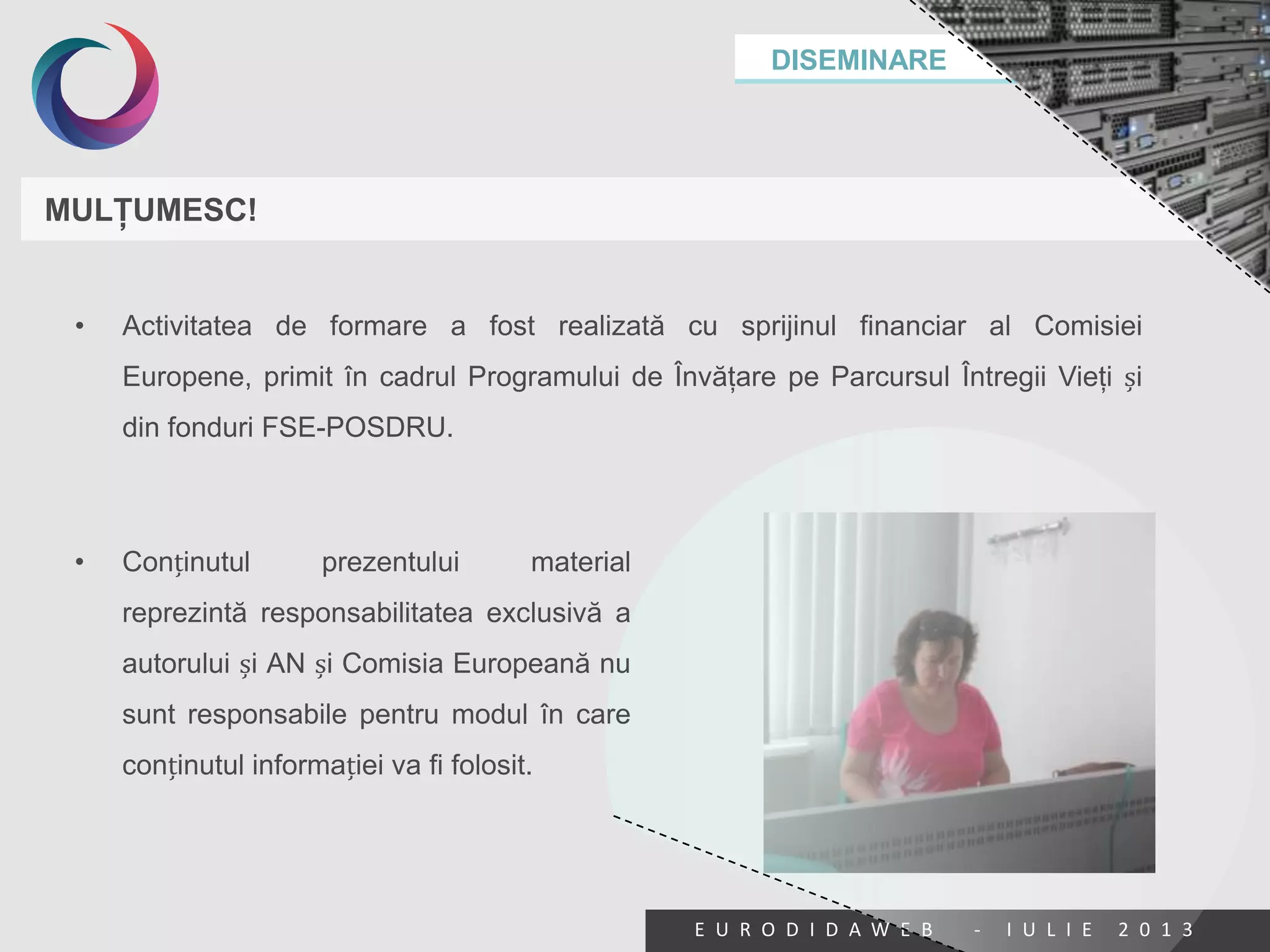 DISEMINARE
E U R O D I D A W E B - I U L I E 2 0 1 3
MULŢUMESC!
• Activitatea de formare a fost realizată cu sprijinul financiar al Comisiei
Europene, primit în cadrul Programului de Învăţare pe Parcursul Întregii Vieţi și
din fonduri FSE-POSDRU.
• Conținutul prezentului material
reprezintă responsabilitatea exclusivă a
autorului și AN și Comisia Europeană nu
sunt responsabile pentru modul în care
conținutul informației va fi folosit.
 