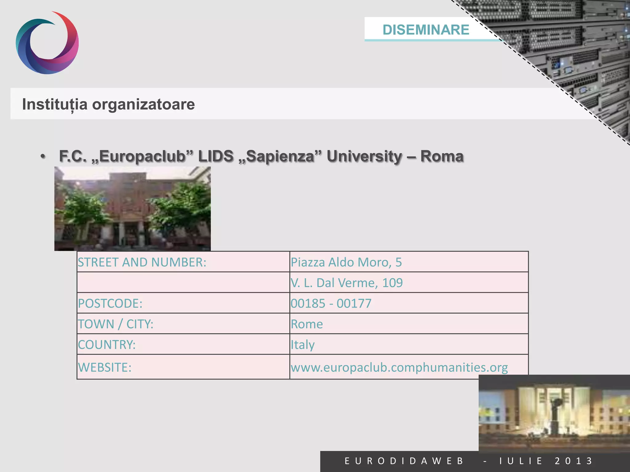 DISEMINARE
E U R O D I D A W E B - I U L I E 2 0 1 3
Instituţia organizatoare
• F.C. „Europaclub” LIDS „Sapienza” University – Roma
STREET AND NUMBER: Piazza Aldo Moro, 5
V. L. Dal Verme, 109
POSTCODE: 00185 - 00177
TOWN / CITY: Rome
COUNTRY: Italy
WEBSITE: www.europaclub.comphumanities.org
 