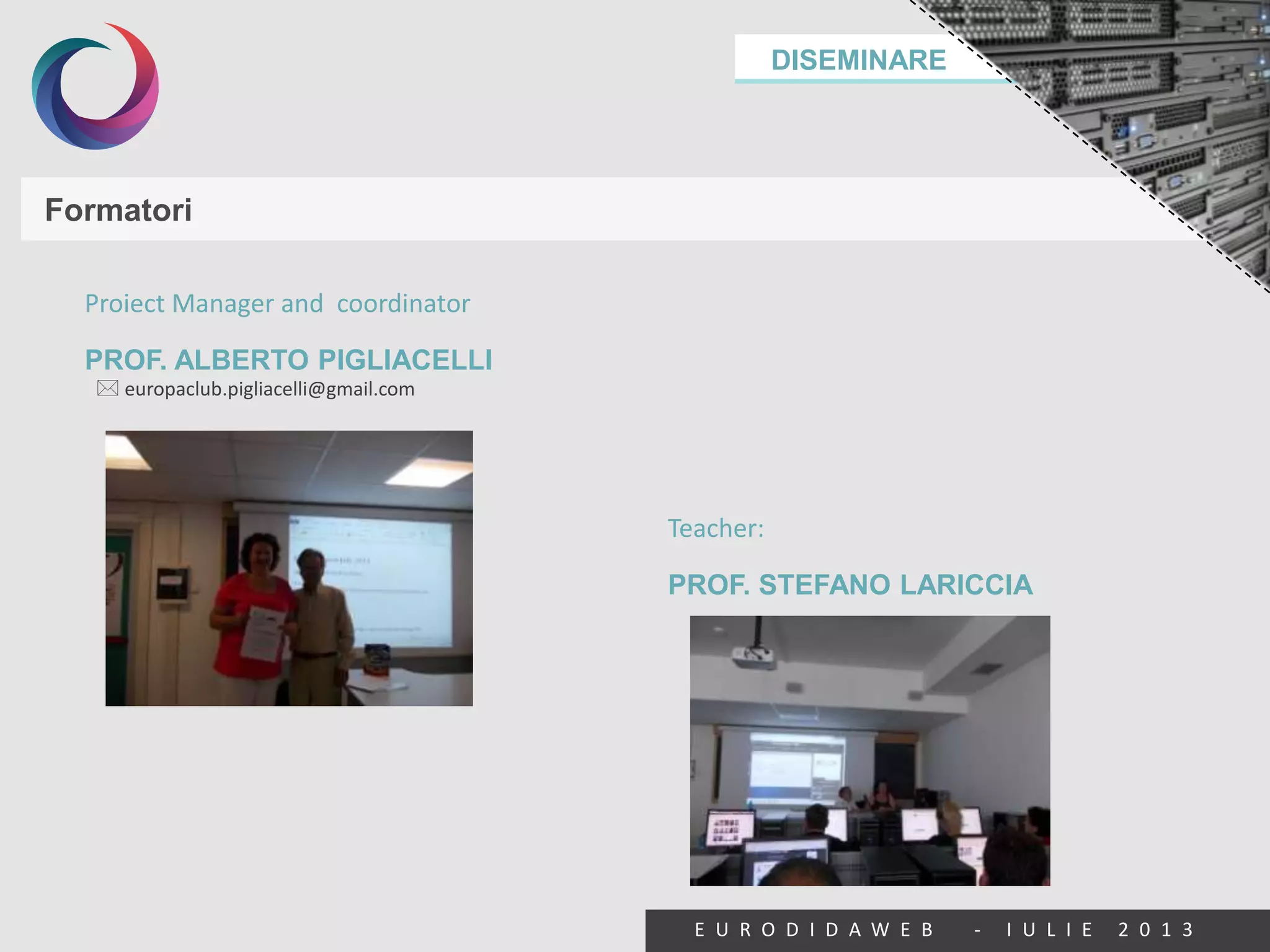 DISEMINARE
E U R O D I D A W E B - I U L I E 2 0 1 3
Formatori
Proiect Manager and coordinator
PROF. ALBERTO PIGLIACELLI
Teacher:
PROF. STEFANO LARICCIA
 europaclub.pigliacelli@gmail.com
 