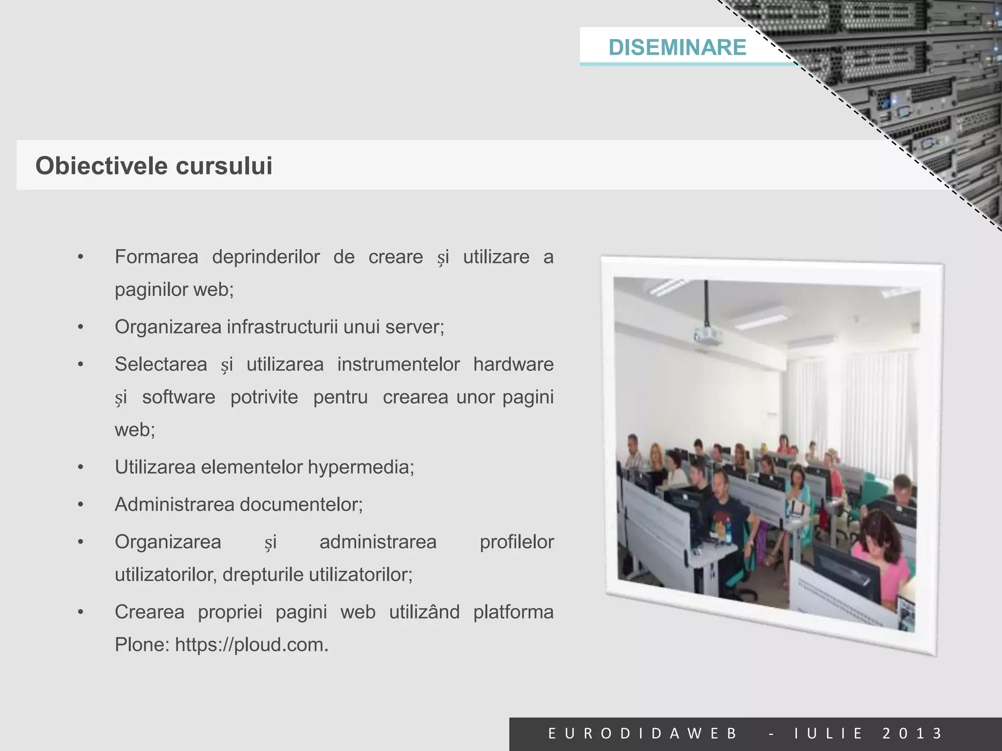 DISEMINARE
E U R O D I D A W E B - I U L I E 2 0 1 3
Obiectivele cursului
• Formarea deprinderilor de creare și utilizare a
paginilor web;
• Organizarea infrastructurii unui server;
• Selectarea și utilizarea instrumentelor hardware
și software potrivite pentru crearea unor pagini
web;
• Utilizarea elementelor hypermedia;
• Administrarea documentelor;
• Organizarea și administrarea profilelor
utilizatorilor, drepturile utilizatorilor;
• Crearea propriei pagini web utilizând platforma
Plone: https://ploud.com.
 