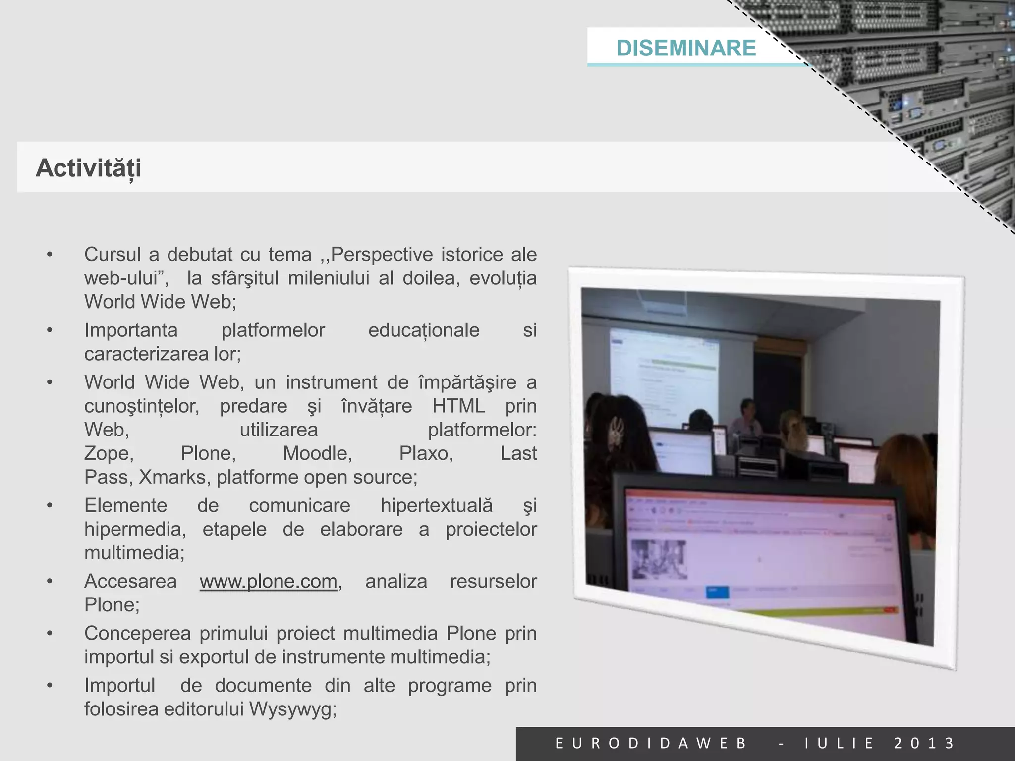 DISEMINARE
E U R O D I D A W E B - I U L I E 2 0 1 3
Activităţi
• Cursul a debutat cu tema ,,Perspective istorice ale
web-ului”, la sfârşitul mileniului al doilea, evoluţia
World Wide Web;
• Importanta platformelor educaţionale si
caracterizarea lor;
• World Wide Web, un instrument de împărtăşire a
cunoştinţelor, predare şi învăţare HTML prin
Web, utilizarea platformelor:
Zope, Plone, Moodle, Plaxo, Last
Pass, Xmarks, platforme open source;
• Elemente de comunicare hipertextuală şi
hipermedia, etapele de elaborare a proiectelor
multimedia;
• Accesarea www.plone.com, analiza resurselor
Plone;
• Conceperea primului proiect multimedia Plone prin
importul si exportul de instrumente multimedia;
• Importul de documente din alte programe prin
folosirea editorului Wysywyg;
 