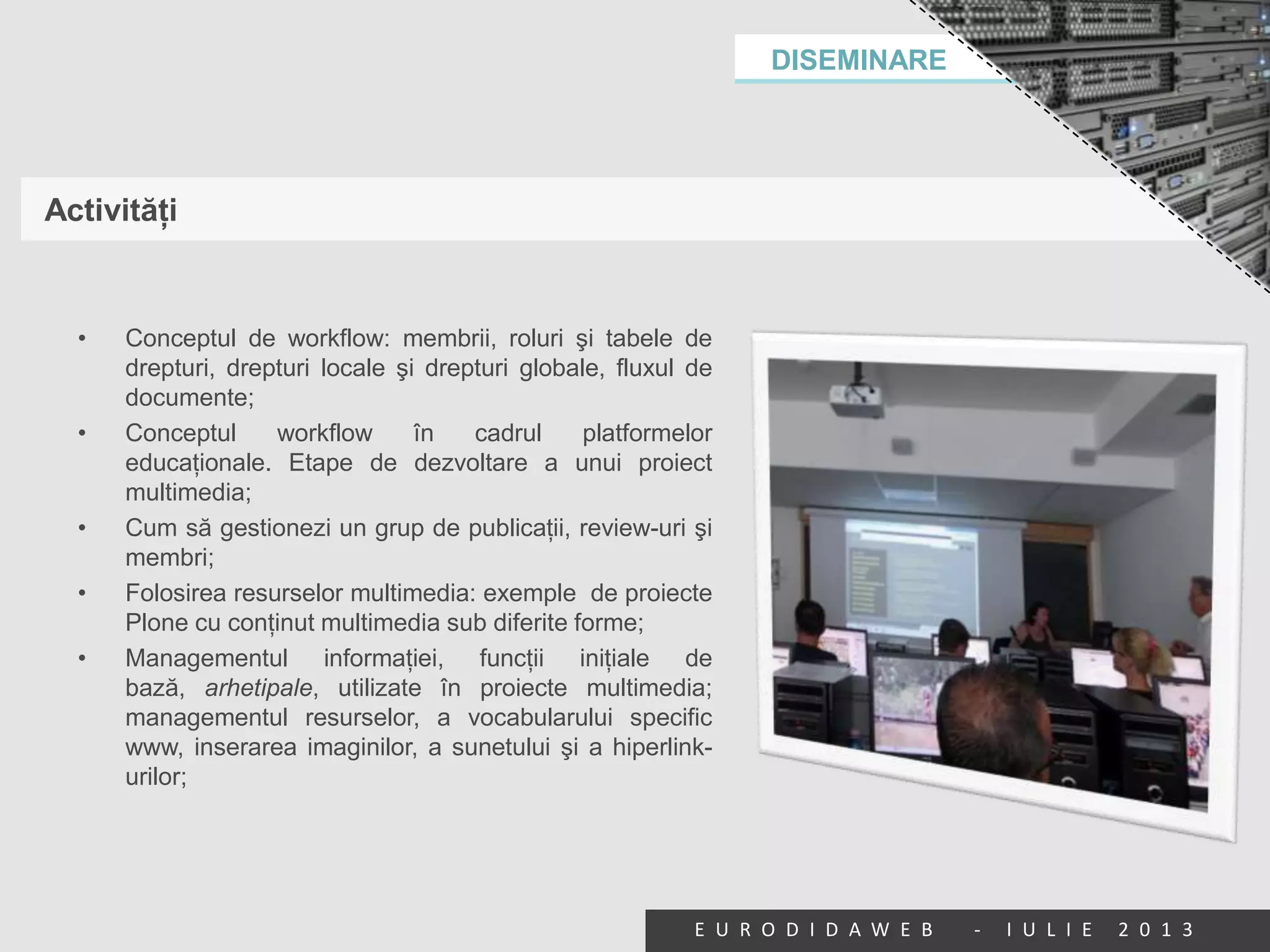 DISEMINARE
E U R O D I D A W E B - I U L I E 2 0 1 3
Activităţi
• Conceptul de workflow: membrii, roluri şi tabele de
drepturi, drepturi locale şi drepturi globale, fluxul de
documente;
• Conceptul workflow în cadrul platformelor
educaţionale. Etape de dezvoltare a unui proiect
multimedia;
• Cum să gestionezi un grup de publicaţii, review-uri şi
membri;
• Folosirea resurselor multimedia: exemple de proiecte
Plone cu conţinut multimedia sub diferite forme;
• Managementul informaţiei, funcţii iniţiale de
bază, arhetipale, utilizate în proiecte multimedia;
managementul resurselor, a vocabularului specific
www, inserarea imaginilor, a sunetului şi a hiperlink-
urilor;
 