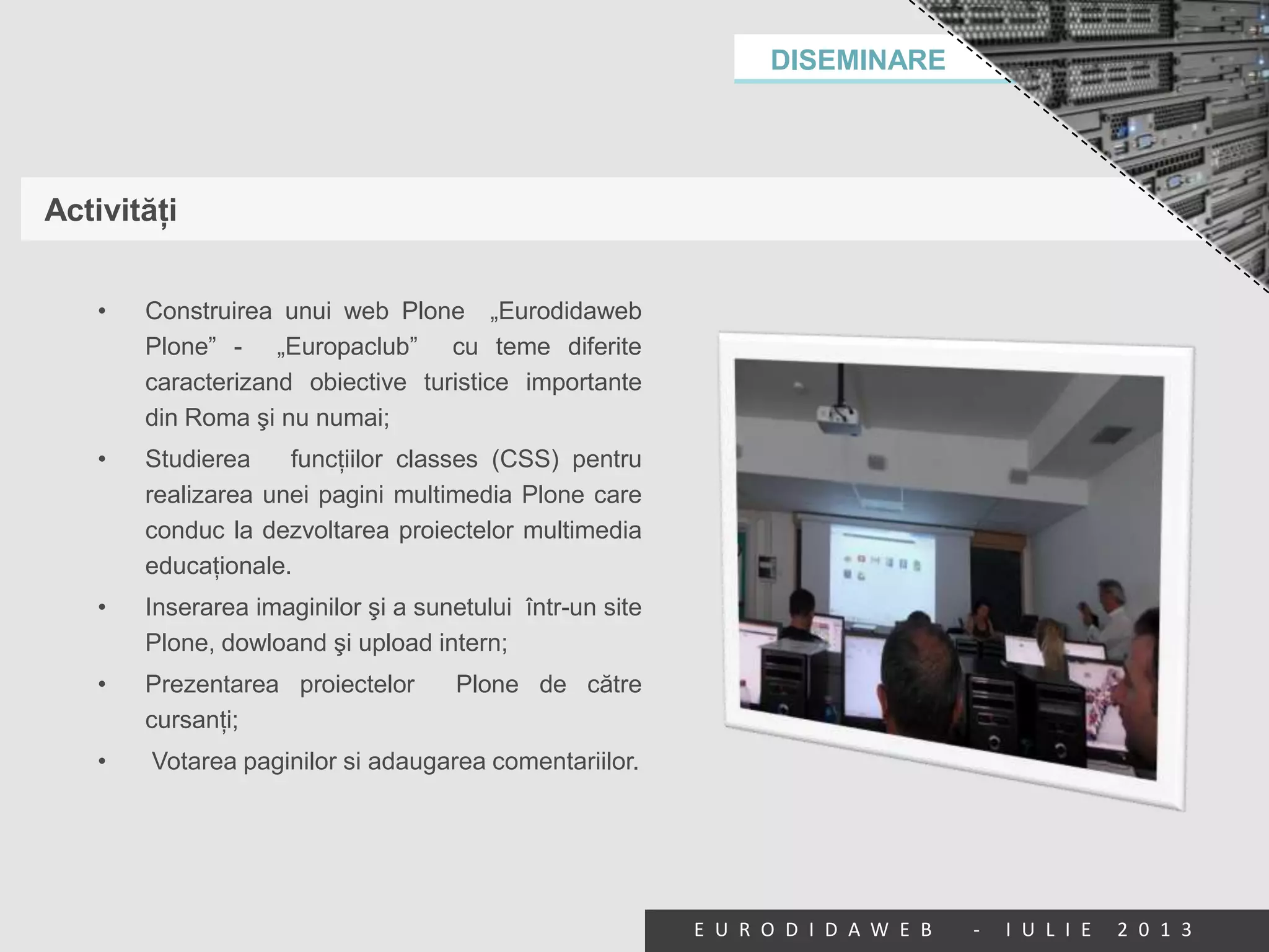 DISEMINARE
E U R O D I D A W E B - I U L I E 2 0 1 3
Activităţi
• Construirea unui web Plone „Eurodidaweb
Plone” - „Europaclub” cu teme diferite
caracterizand obiective turistice importante
din Roma şi nu numai;
• Studierea funcţiilor classes (CSS) pentru
realizarea unei pagini multimedia Plone care
conduc la dezvoltarea proiectelor multimedia
educaţionale.
• Inserarea imaginilor şi a sunetului într-un site
Plone, dowloand şi upload intern;
• Prezentarea proiectelor Plone de către
cursanţi;
• Votarea paginilor si adaugarea comentariilor.
 