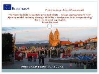 P O S T C A R D F R O M P O R T U G A L
Project no 2014-1-RO01-KA102-000956
“Formare inițială de calitate prin mobilitate – design si programare web”
„Quality Initial Training through Mobility – Design and Web Programming”
flow 1 :11-06-2015 24.06.2015
Braga, Portugal
 
