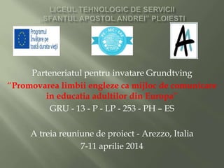 Parteneriatul pentru invatare Grundtving
“Promovarea limbii engleze ca mijloc de comunicare
in educatia adultilor din Europa”
GRU - 13 - P - LP - 253 - PH – ES
A treia reuniune de proiect - Arezzo, Italia
7-11 aprilie 2014
 