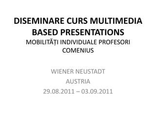 DISEMINARE CURS MULTIMEDIA
    BASED PRESENTATIONS
  MOBILITĂŢI INDIVIDUALE PROFESORI
              COMENIUS


         WIENER NEUSTADT
              AUSTRIA
       29.08.2011 – 03.09.2011
 