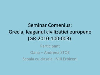 Seminar Comenius: Grecia, leaganul civilizatiei europene (GR-2010-100-003)  Participant Oana – Andreea STOE Scoala cu clasele I-VIII Erbiceni 