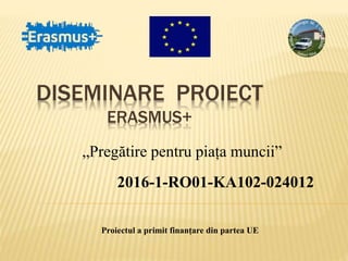 DISEMINARE PROIECT
ERASMUS+
„Pregătire pentru piața muncii”
2016-1-RO01-KA102-024012
Proiectul a primit finanțare din partea UE
 