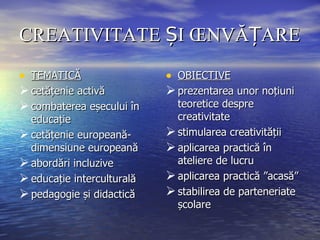 CREATIVITATE ȘI ÎNVĂȚARE TEMATICĂ cetățenie activă combaterea eșecului în educație cetățenie europeană- dimensiune europeană abordări incluzive educație interculturală pedagogie și didactică OBIECTIVE prezentarea unor noțiuni teoretice despre creativitate stimularea creativității aplicarea practică în ateliere de lucru aplicarea practică ”acasă” stabilirea de parteneriate școlare 