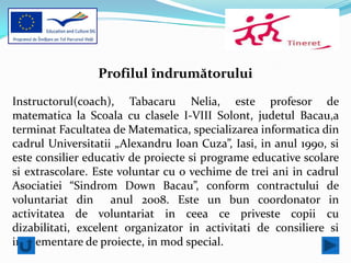 Profilul îndrumătorului

Instructorul(coach), Tabacaru Nelia, este profesor de
matematica la Scoala cu clasele I-VIII Solont, judetul Bacau,a
terminat Facultatea de Matematica, specializarea informatica din
cadrul Universitatii „Alexandru Ioan Cuza”, Iasi, in anul 1990, si
este consilier educativ de proiecte si programe educative scolare
si extrascolare. Este voluntar cu o vechime de trei ani in cadrul
Asociatiei “Sindrom Down Bacau”, conform contractului de
voluntariat din anul 2008. Este un bun coordonator in
activitatea de voluntariat in ceea ce priveste copii cu
dizabilitati, excelent organizator in activitati de consiliere si
implementare de proiecte, in mod special.
 