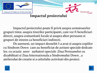 Impactul proiectului


        Impactul proiectului poate fi privit asupra urmatoarelor
grupuri tinta: asupra tinerilor participanti, care vor fi beneficiari
directi, asupra comunitatii locale si asupra altor persoane si
grupuri de interes ca beneficiari indirecti.
        De asemeni, un impact deosebit l-a avut si asupra copiilor
cu Sindrom Down care au beneficiat de actiuni speciale dedcate
lor, cu ocazia unor sarbatori speciale :Ziua Persoanelor cu
dizabilitati si Ziua Internationala a Sindromului Down , a
atelierului de creatie si a celorlalte activitati din proiect.
 