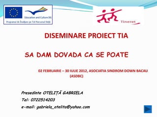 DISEMINARE PROIECT TIA

 SA DAM DOVADA CA SE POATE

        02 FEBRUARIE – 30 IULIE 2012, ASOCIATIA SINDROM DOWN BACAU
                          (ASDBC)



Presedinte OTELIŢĂ GABRIELA
Tel: 0722514203
e-mail: gabriela_otelita@yahoo.com
 