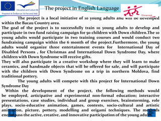 The project in English Language
         The project is a local initiative of 10 young adults and will be developed
within the Bacau Country area.
The goal of the project is to successfully train 10 young adults to develop and
participate in two fund raising campaign for 50 children with Down children.The 10
young adults would participate in two training courses and would conduct two
fundraising campaign within the 6 month of the project.Furthermore, the young
adults would organize three entertainment events for International Day of
Disabled Persons , for Christmas and International Down Syndrome Day, where
children with Down Syndrome will receive gifts.
They will also participate in a creative workshop where they will learn to make
ceramics, and handmade objects that will be offered for sale, and will participate
with the children with Down Syndrome on a trip in northern Moldova, find
traditional pottery.
         The young adults will compete with this project for International Down
Syndrome Day
  Within the development of the project, the following methods would
be employed, articipative and experimental non-formal education; interactive
presentations, case studies, individual and group exercises, brainstorming, role
plays, socio-educative animation, games, contests, socio-cultural and artistic
animation, picture, pottery, modelling and origami techniques. The methods
encompass the active, creative, and innovative participation of the young adults.
 