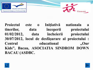 Proiectul este o Iniţiativă nationala a
tinerilor,    data       începerii    proiectului
01/02/2012,     data      încheierii  proiectului
30/07/2012, locul de desfăşurare al proiectului :
Centrul              educational           „Our
Kids”, Bacau, ASOCIATIA SINDROM DOWN
BACAU (ASDBC.
 