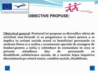 OBIECTIVE PROPUSE:



Obiectivul general: Proiectul isi propune sa diversifice oferta de
activitati non-formale si sa pregateasca 10 tineri pentru a se
implica in actiuni sociale avand ca beneficiari persoanele cu
sindrom Down si a realiza 2 evenimente speciale de strangere de
fonduri,pentru a initia o schimbare in comunitate in ceea ce
priveste       atitudinea      fata      de      persoanele       cu
dizabilitati, solidaritatea sociala, de a sustine lupta impotriva
discriminarii pe criterii etnice, conditie sociala, dizabilitate.
 