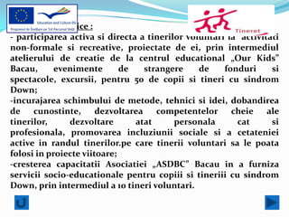 Obiective specifice :
- participarea activa si directa a tinerilor voluntari la activitati
non-formale si recreative, proiectate de ei, prin intermediul
atelierului de creatie de la centrul educational „Our Kids”
Bacau,      evenimente       de    strangere    de    fonduri     si
spectacole, excursii, pentru 50 de copii si tineri cu sindrom
Down;
-incurajarea schimbului de metode, tehnici si idei, dobandirea
de    cunostinte,      dezvoltarea    competentelor     cheie    ale
tinerilor,     dezvoltare       atat      personala      cat      si
profesionala, promovarea incluziunii sociale si a cetateniei
active in randul tinerilor.pe care tinerii voluntari sa le poata
folosi in proiecte viitoare;
-cresterea capacitatii Asociatiei „ASDBC” Bacau in a furniza
servicii socio-educationale pentru copiii si tineriii cu sindrom
Down, prin intermediul a 10 tineri voluntari.
 