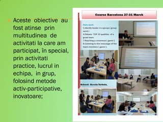  Aceste obiective au
fost atinse prin
multitudinea de
activitati la care am
participat, în special,
prin activitati
practice, lucrul in
echipa, in grup,
folosind metode
activ-participative,
inovatoare;
 