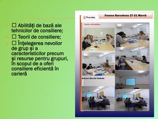  Abilități de bază ale
tehnicilor de consiliere;
 Teorii de consiliere;
 Înțelegerea nevoilor
de grup și a
caracteristicilor precum
și resurse pentru grupuri,
în scopul de a oferi
consiliere eficientă în
carieră
 