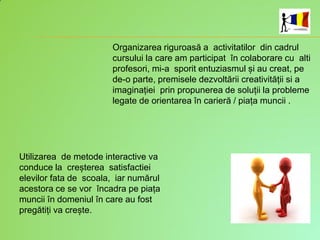 Organizarea riguroasă a activitatilor din cadrul
cursului la care am participat în colaborare cu alti
profesori, mi-a sporit entuziasmul și au creat, pe
de-o parte, premisele dezvoltării creativității si a
imaginației prin propunerea de soluții la probleme
legate de orientarea în carieră / piața muncii .
Utilizarea de metode interactive va
conduce la creșterea satisfactiei
elevilor fata de scoala, iar numărul
acestora ce se vor încadra pe piața
muncii în domeniul în care au fost
pregătiți va crește.
 