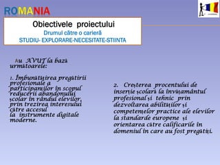 Au AVUT la bază
următoarele:
1. Îmbunătățirea pregătirii
profesionale a
participanţilor în scopul
reducerii abandonului
școlar în rândul elevilor,
prin trezirea interesului
către accesul
la instrumente digitale
moderne.
Obiectivele proiectului
Drumul către o carieră
STUDIU- EXPLORARE-NECESITATE-STIINTA
2. Creșterea procentului de
inserție școlară la învățamântul
profesional și tehnic prin
dezvoltarea abilităților și
competențelor practice ale elevilor
la standarde europene și
orientarea către calificarile în
domeniul în care au fost pregătiți.
 