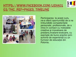 HTTPS://WWW.FACEBOOK.COM/LIDIA01
03/?HC_REF=PAGES_TIMELINE
Participarea la acest curs,
ne-a oferit oportunităţi de a ne
îmbunătăţi competenţele
personale, profesionale, de a
intra în contact cu metodele
creative şi inovatoare de
predare,invatare-evaluare, cu
exemple de bune practici prin
schimb de experienţă cu un
furnizor de educaţie din
Polonia.
 