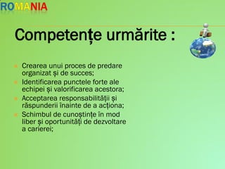  Crearea unui proces de predare
organizat și de succes;
 Identificarea punctele forte ale
echipei și valorificarea acestora;
 Acceptarea responsabilității și
răspunderii înainte de a acționa;
 Schimbul de cunoștințe în mod
liber și oportunități de dezvoltare
a carierei;
Competențe urmărite :
 