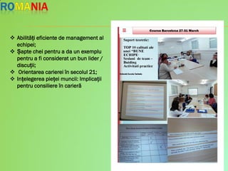  Abilități eficiente de management al
echipei;
 Șapte chei pentru a da un exemplu
pentru a fi considerat un bun lider /
discuții;
 Orientarea carierei în secolul 21;
 Ințelegerea pieței muncii: Implicații
pentru consiliere în carieră
 