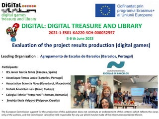 The European Commission support for the production of this publication does not constitute an endorsement of the contents which reflects the views
only of the authors, and the Commission cannot be held responsible for any use which may be made of the information contained therein
DIGITAL: DIGITAL TREASURE AND LIBRARY
2021-1-ES01-KA220-SCH-000032557
Leading Organisation : Agrupamento de Escolas de Barcelos (Barcelos, Portugal)
Participants:
• IES Javier García Téllez (Caceres, Spain)
• Associaçao Terras Lusas (Barcelos, Portugal)
• Association Scientia Nova (Kavadarci, Macedonia)
• Torbali Anadolu Lisesi (Izmir, Turkey)
• Colegiul Tehnic “Petru Poni” (Roman, Romania)
• Srednja škola Valpovo (Valpovo, Croatia)
5-6 th June 2023
Evaluation of the project results production (digital games)
 