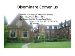 Diseminare Comenius                                    Content and Language Integrated Learning                                    Cambridge, UK, 17-30 iulie 2011                                    Participant: Prof. Lb. Engleza Rusu Viorica Şcoala cu Cls. I-VIII Nr. 1, Bicaz-Chei                                                     Jud. Neamţ 