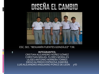 .
ESC. SEC. “BENJAMÍN FUENTES GONZÁLEZ” T.M.
INTEGRANTES:
CRISTIAN ALEJANDRO NÚÑEZ GÓMEZ
CHRISTIAN MIGUEL FLORES MORALES
ULISES ANTONIO HERRERATORRES
DIEGOALFREDO ESPINOSA ZAMORA
LUISALEJANDRO ANGUIANO PONCE DE LEÓN 3ºD
 