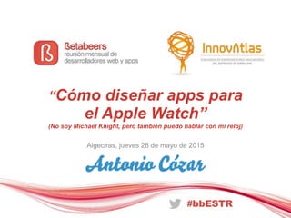 “Cómo diseñar apps para
el Apple Watch”
(No soy Michael Knight, pero también puedo hablar con mi reloj)
Algeciras, jueves 28 de mayo de 2015
 